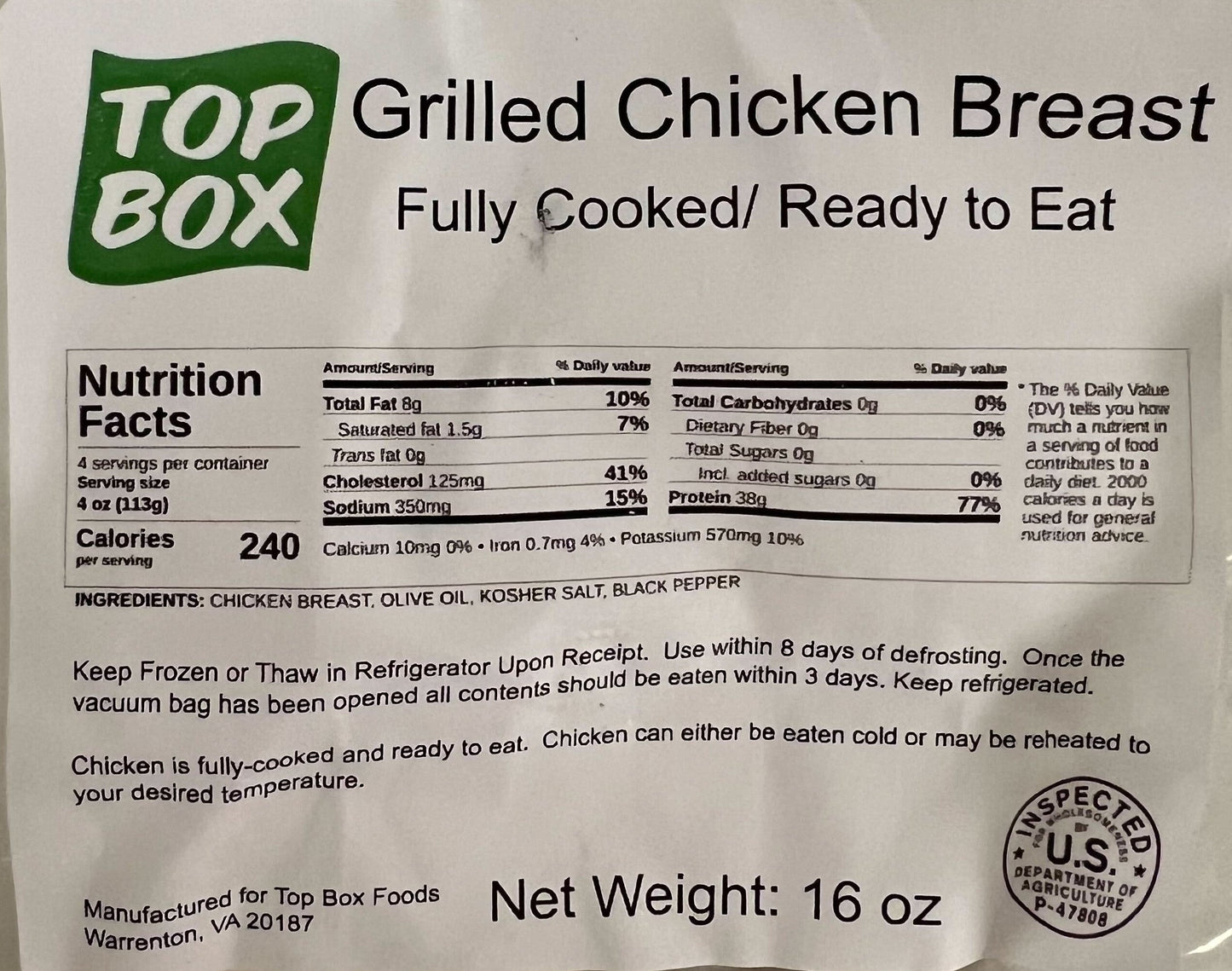 per 4oz: 8g fat, 1.5g saturated fat, 125mg cholesterol, sodium 350mg, 0 carbs, 0 fiber, 0 sugars, 38g protein, 10mg calcium, .7mg iron, 570mg potassium. ingredients: chicken breast, olive oil, kosher salt, black pepper. Keep frozen or thaw in refrigerator upon receipt. Use within 8 days of defrosting. Once opened eat all content within 3 days. Keep refrigerated. Chicken is fully cooked and ready to eat. Can be eaten cold or reheated. 16oz. 
